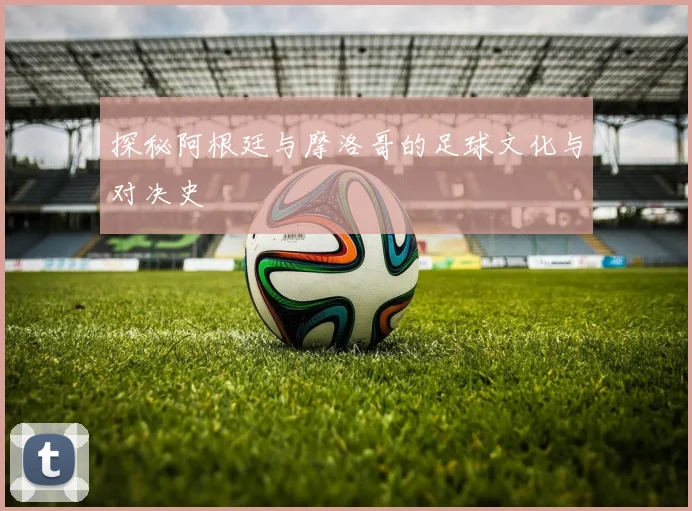 探秘阿根廷与摩洛哥的足球文化与对决史
