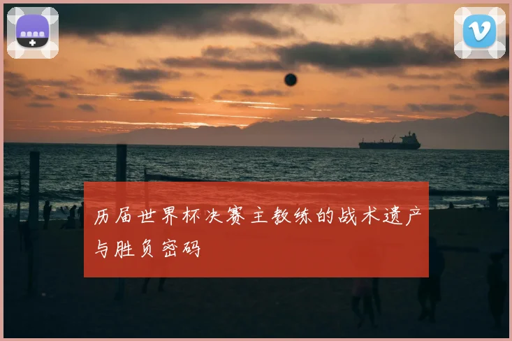 历届世界杯决赛主教练的战术遗产与胜负密码