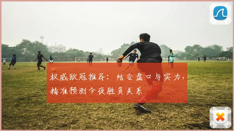 权威欧冠推荐：结合盘口与实力，精准预测今夜胜负关系
