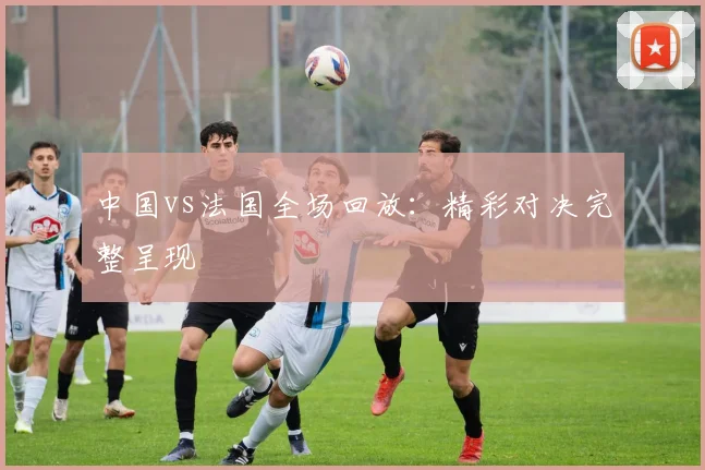 中国vs法国全场回放：精彩对决完整呈现