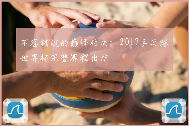 不容错过的巅峰对决:2017乒乓球世界杯完整赛程出炉