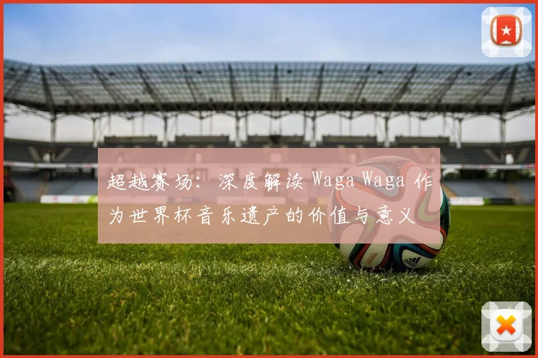 超越赛场:深度解读 Waga Waga 作为世界杯音乐遗产的价值与意义