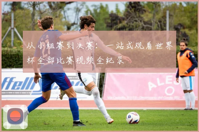 从小组赛到决赛：一站式观看世界杯全部比赛视频全纪录
