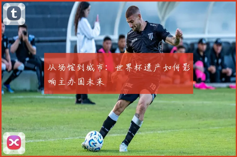 从场馆到城市:世界杯遗产如何影响主办国未来