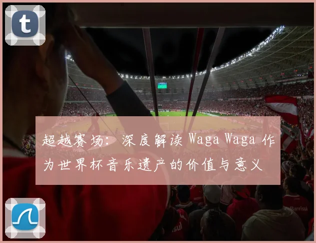超越赛场:深度解读 Waga Waga 作为世界杯音乐遗产的价值与意义