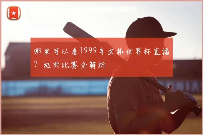 哪里可以看1999年女排世界杯直播？经典比赛全解析