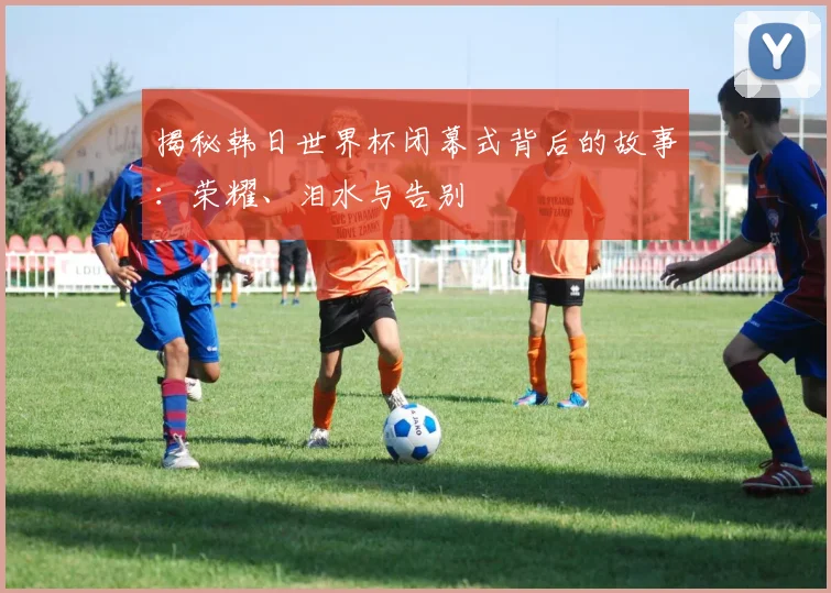 揭秘韩日世界杯闭幕式背后的故事：荣耀、泪水与告别