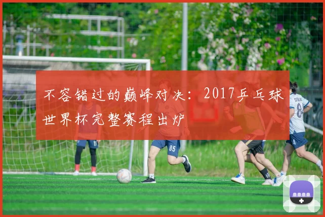不容错过的巅峰对决:2017乒乓球世界杯完整赛程出炉