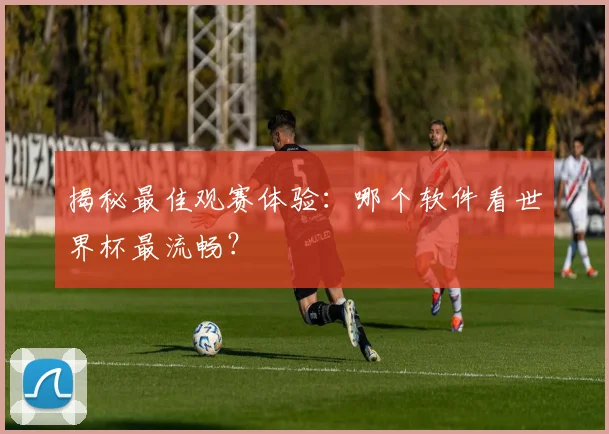 揭秘最佳观赛体验:哪个软件看世界杯最流畅?