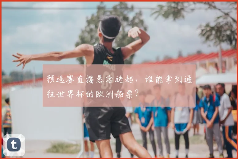 预选赛直播悬念迭起，谁能拿到通往世界杯的欧洲船票？