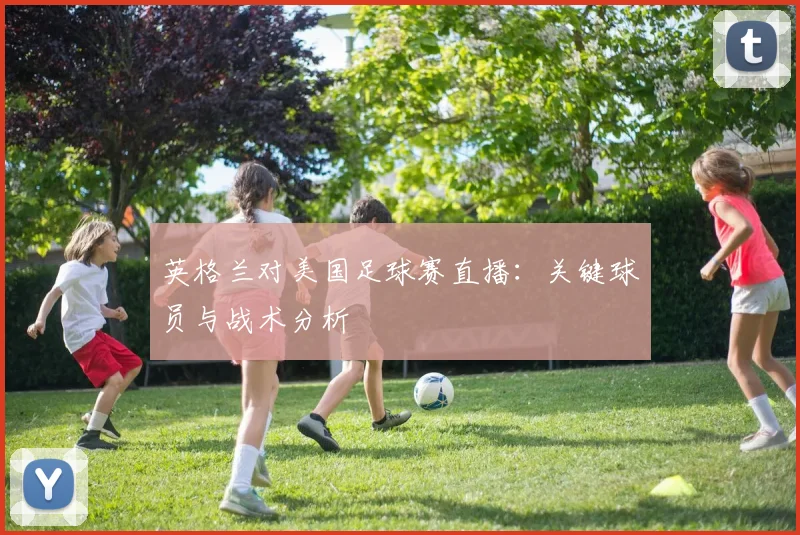 英格兰对美国足球赛直播：关键球员与战术分析