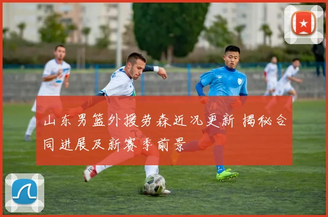 山东男篮外援劳森近况更新 揭秘合同进展及新赛季前景