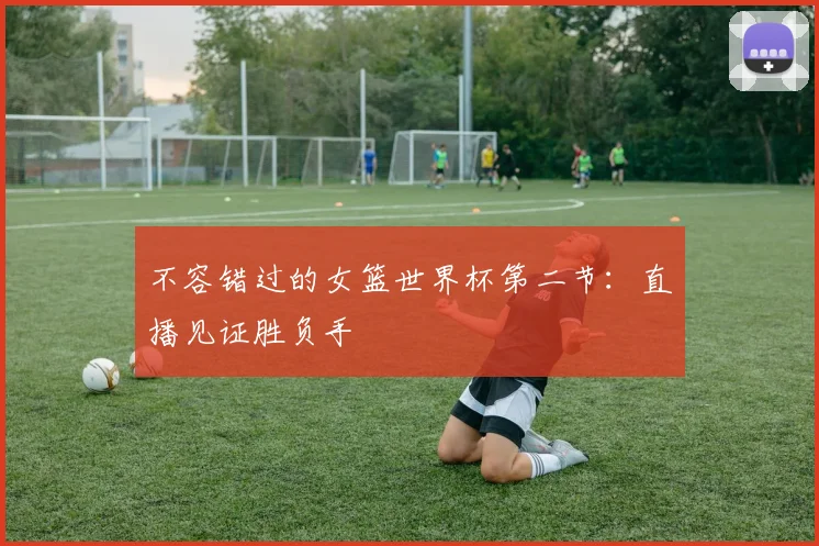 不容错过的女篮世界杯第二节:直播见证胜负手