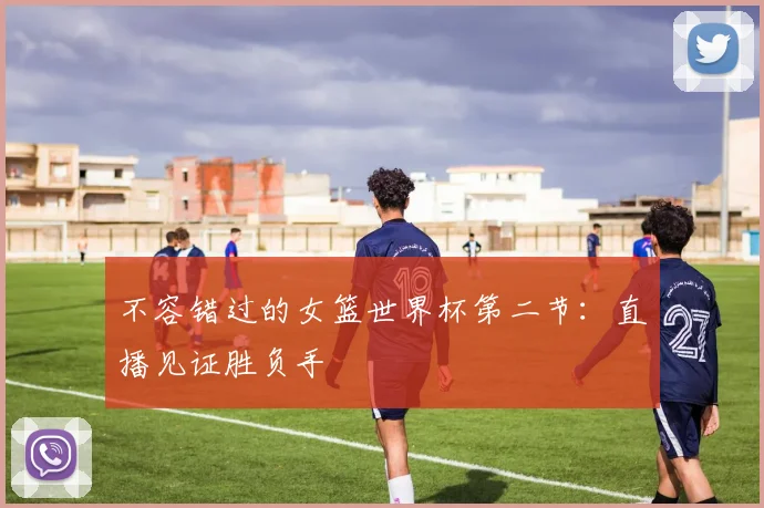 不容错过的女篮世界杯第二节:直播见证胜负手