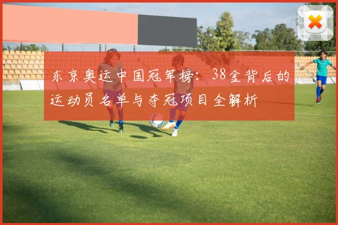 东京奥运中国冠军榜：38金背后的运动员名单与夺冠项目全解析