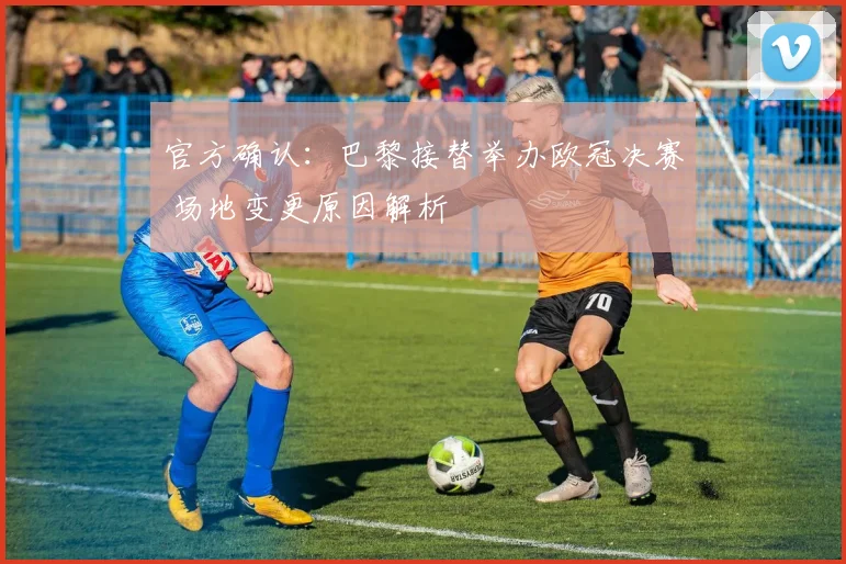 官方确认:巴黎接替举办欧冠决赛 场地变更原因解析