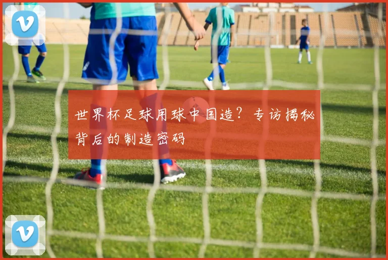 世界杯足球用球中国造?专访揭秘背后的制造密码