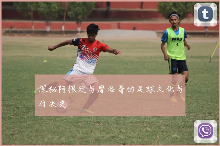 探秘阿根廷与摩洛哥的足球文化与对决史