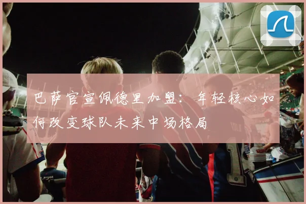 巴萨官宣佩德里加盟：年轻核心如何改变球队未来中场格局