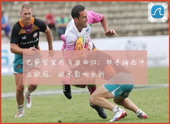 巴萨官宣内马尔回归：联手梅西冲击欧冠，战术影响分析